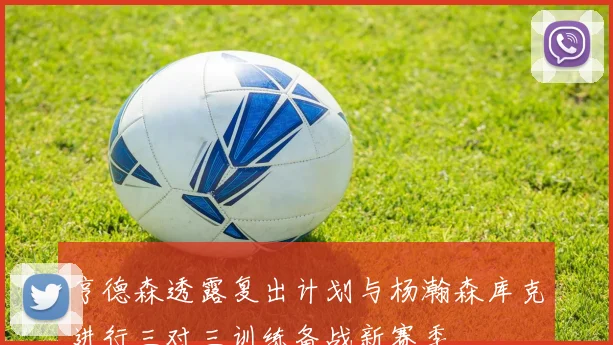 亨德森透露复出计划与杨瀚森库克进行三对三训练备战新赛季