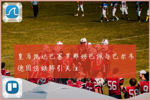 皇马抵达巴塞罗那姆巴佩与巴尔韦德因伤缺阵引关注