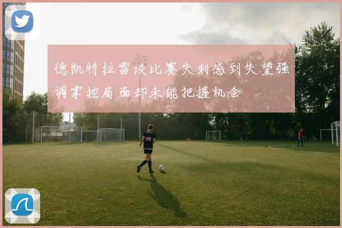 德凯特拉雷谈比赛失利感到失望强调掌控局面却未能把握机会