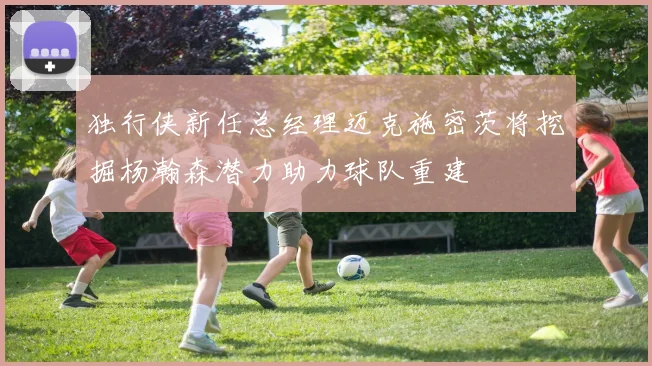 独行侠新任总经理迈克施密茨将挖掘杨瀚森潜力助力球队重建