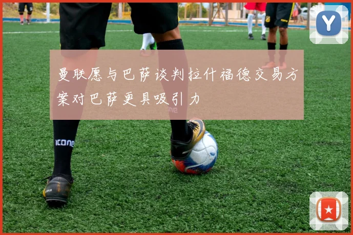 曼联愿与巴萨谈判拉什福德交易方案对巴萨更具吸引力