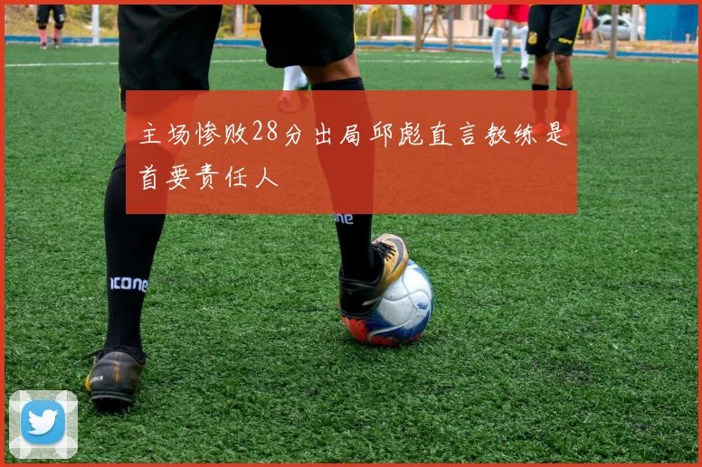 主场惨败28分出局邱彪直言教练是首要责任人