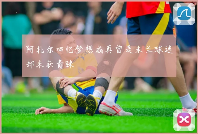 阿扎尔回忆梦想成真曾是米兰球迷却未获青睐