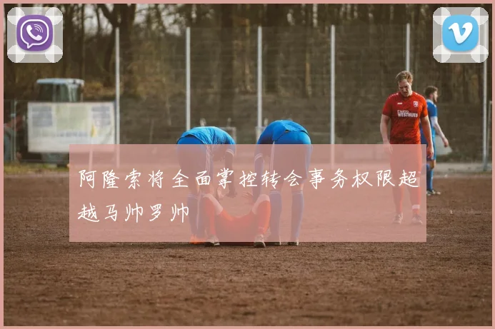 阿隆索将全面掌控转会事务权限超越马帅罗帅