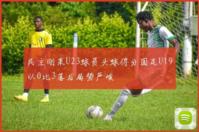 民主刚果U23球员头球得分国足U19以0比3落后局势严峻