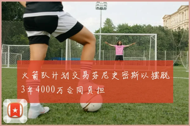 火箭队计划交易芬尼史密斯以摆脱3年4000万合同负担