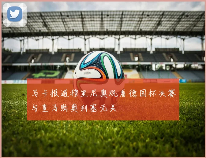马卡报道穆里尼奥观看德国杯决赛与皇马购奥利塞无关