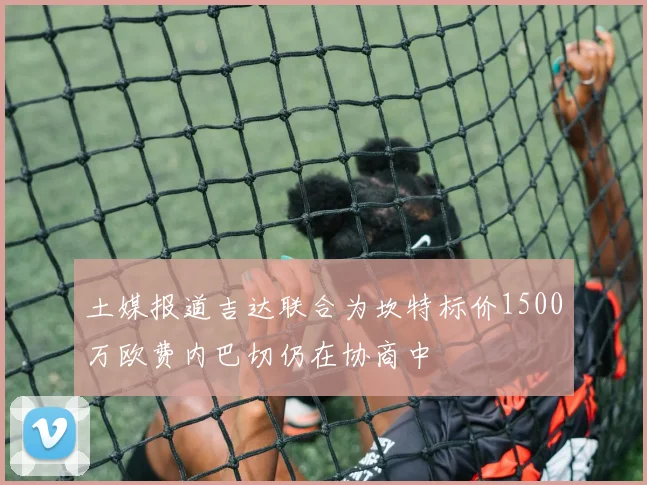 土媒报道吉达联合为坎特标价1500万欧费内巴切仍在协商中