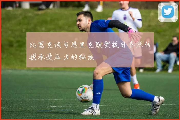 比塞克谈与恩里克默契提升齐沃传授承受压力的秘诀