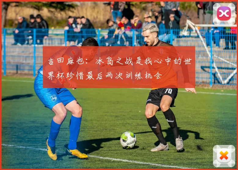 吉田麻也：冰岛之战是我心中的世界杯珍惜最后两次训练机会
